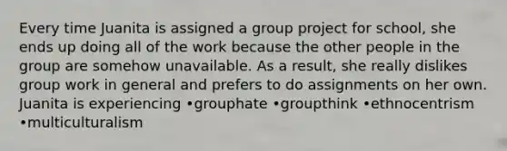 Every time Juanita is assigned a group project for school, she ends up doing all of the work because the other people in the group are somehow unavailable. As a result, she really dislikes group work in general and prefers to do assignments on her own. Juanita is experiencing •grouphate •groupthink •ethnocentrism •multiculturalism