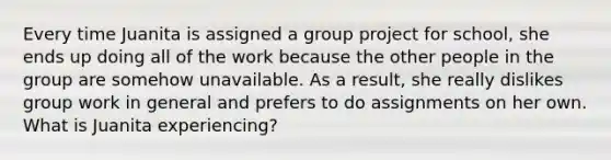 Every time Juanita is assigned a group project for school, she ends up doing all of the work because the other people in the group are somehow unavailable. As a result, she really dislikes group work in general and prefers to do assignments on her own. What is Juanita experiencing?