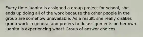 Every time Juanita is assigned a group project for school, she ends up doing all of the work because the other people in the group are somehow unavailable. As a result, she really dislikes group work in general and prefers to do assignments on her own. Juanita is experiencing what? Group of answer choices.