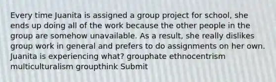 Every time Juanita is assigned a group project for school, she ends up doing all of the work because the other people in the group are somehow unavailable. As a result, she really dislikes group work in general and prefers to do assignments on her own. Juanita is experiencing what? grouphate ethnocentrism multiculturalism groupthink Submit