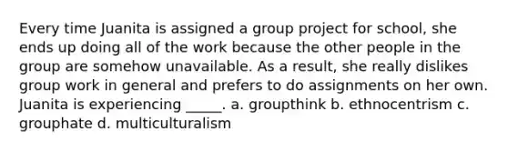 Every time Juanita is assigned a group project for school, she ends up doing all of the work because the other people in the group are somehow unavailable. As a result, she really dislikes group work in general and prefers to do assignments on her own. Juanita is experiencing _____. a. groupthink b. ethnocentrism c. grouphate d. multiculturalism