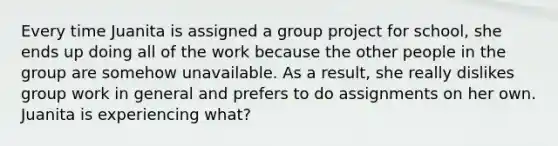 Every time Juanita is assigned a group project for school, she ends up doing all of the work because the other people in the group are somehow unavailable. As a result, she really dislikes group work in general and prefers to do assignments on her own. Juanita is experiencing what?