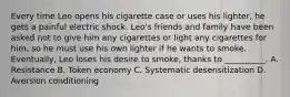 Every time Leo opens his cigarette case or uses his lighter, he gets a painful electric shock. Leo's friends and family have been asked not to give him any cigarettes or light any cigarettes for him, so he must use his own lighter if he wants to smoke. Eventually, Leo loses his desire to smoke, thanks to __________. A. Resistance B. Token economy C. Systematic desensitization D. Aversion conditioning