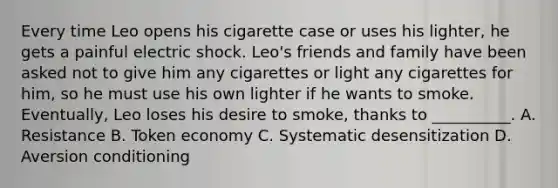 Every time Leo opens his cigarette case or uses his lighter, he gets a painful electric shock. Leo's friends and family have been asked not to give him any cigarettes or light any cigarettes for him, so he must use his own lighter if he wants to smoke. Eventually, Leo loses his desire to smoke, thanks to __________. A. Resistance B. Token economy C. Systematic desensitization D. Aversion conditioning