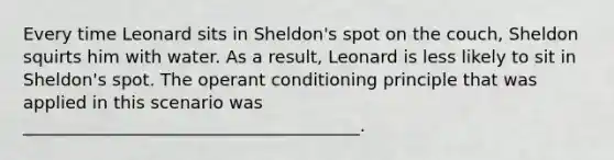 Every time Leonard sits in Sheldon's spot on the couch, Sheldon squirts him with water. As a result, Leonard is less likely to sit in Sheldon's spot. The operant conditioning principle that was applied in this scenario was _______________________________________.