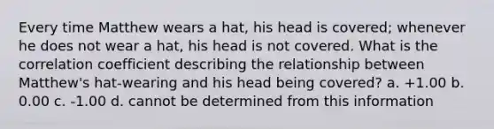 Every time Matthew wears a hat, his head is covered; whenever he does not wear a hat, his head is not covered. What is the correlation coefficient describing the relationship between Matthew's hat-wearing and his head being covered? a. +1.00 b. 0.00 c. -1.00 d. cannot be determined from this information