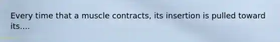 Every time that a muscle contracts, its insertion is pulled toward its....