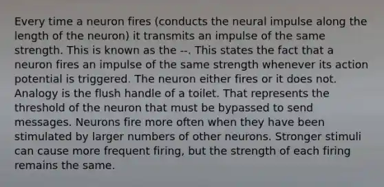 Every time a neuron fires (conducts the neural impulse along the length of the neuron) it transmits an impulse of the same strength. This is known as the --. This states the fact that a neuron fires an impulse of the same strength whenever its action potential is triggered. The neuron either fires or it does not. Analogy is the flush handle of a toilet. That represents the threshold of the neuron that must be bypassed to send messages. Neurons fire more often when they have been stimulated by larger numbers of other neurons. Stronger stimuli can cause more frequent firing, but the strength of each firing remains the same.