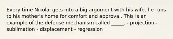 Every time Nikolai gets into a big argument with his wife, he runs to his mother's home for comfort and approval. This is an example of the defense mechanism called _____. - projection - sublimation - displacement - regression