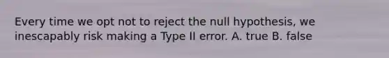 Every time we opt not to reject the null hypothesis, we inescapably risk making a Type II error. A. true B. false