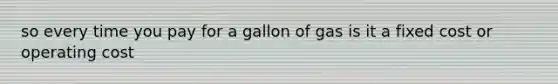 so every time you pay for a gallon of gas is it a fixed cost or operating cost