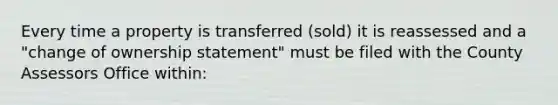 Every time a property is transferred (sold) it is reassessed and a "change of ownership statement" must be filed with the County Assessors Office within: