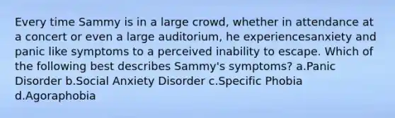 Every time Sammy is in a large crowd, whether in attendance at a concert or even a large auditorium, he experiencesanxiety and panic like symptoms to a perceived inability to escape. Which of the following best describes Sammy's symptoms? a.Panic Disorder b.Social Anxiety Disorder c.Specific Phobia d.Agoraphobia