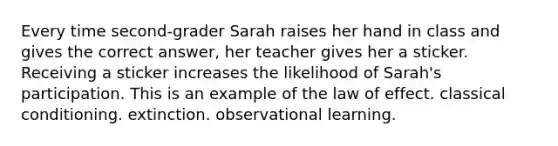 Every time second-grader Sarah raises her hand in class and gives the correct answer, her teacher gives her a sticker. Receiving a sticker increases the likelihood of Sarah's participation. This is an example of the law of effect. classical conditioning. extinction. observational learning.