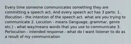 Every time someone communicates something they are committing a speech act. And every speech act has 3 parts: 1. Illocution - the intention of the speech act. what are you trying to communicate 2. Locution - means (language, grammar, genre etc.) - what way/means words that you use to communicate 3. Perlocution - intended response - what do I want listener to do as a result of my communication