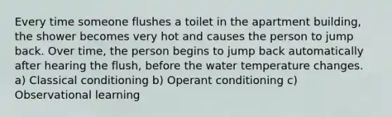 Every time someone flushes a toilet in the apartment building, the shower becomes very hot and causes the person to jump back. Over time, the person begins to jump back automatically after hearing the flush, before the water temperature changes. a) Classical conditioning b) Operant conditioning c) Observational learning