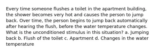 Every time someone flushes a toilet in the apartment building, the shower becomes very hot and causes the person to jump back. Over time, the person begins to jump back automatically after hearing the flush, before the water temperature changes. What is the unconditioned stimulus in this situation? a. Jumping back b. Flush of the toilet c. Apartment d. Changes in the water temperature