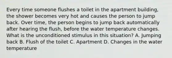 Every time someone flushes a toilet in the apartment building, the shower becomes very hot and causes the person to jump back. Over time, the person begins to jump back automatically after hearing the flush, before the water temperature changes. What is the unconditioned stimulus in this situation? A. Jumping back B. Flush of the toilet C. Apartment D. Changes in the water temperature