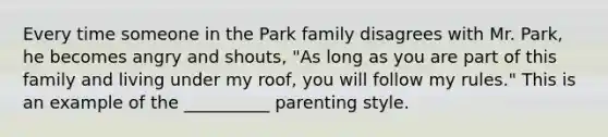 Every time someone in the Park family disagrees with Mr. Park, he becomes angry and shouts, "As long as you are part of this family and living under my roof, you will follow my rules." This is an example of the __________ parenting style.