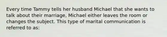 Every time Tammy tells her husband Michael that she wants to talk about their marriage, Michael either leaves the room or changes the subject. This type of marital communication is referred to as: