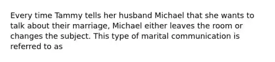 Every time Tammy tells her husband Michael that she wants to talk about their marriage, Michael either leaves the room or changes the subject. This type of marital communication is referred to as