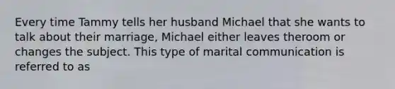 Every time Tammy tells her husband Michael that she wants to talk about their marriage, Michael either leaves theroom or changes the subject. This type of marital communication is referred to as