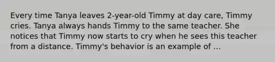 Every time Tanya leaves 2-year-old Timmy at day care, Timmy cries. Tanya always hands Timmy to the same teacher. She notices that Timmy now starts to cry when he sees this teacher from a distance. Timmy's behavior is an example of ...