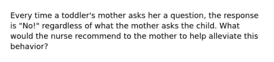 Every time a toddler's mother asks her a question, the response is "No!" regardless of what the mother asks the child. What would the nurse recommend to the mother to help alleviate this behavior?