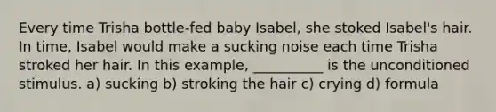 Every time Trisha bottle-fed baby Isabel, she stoked Isabel's hair. In time, Isabel would make a sucking noise each time Trisha stroked her hair. In this example, __________ is the unconditioned stimulus. a) sucking b) stroking the hair c) crying d) formula