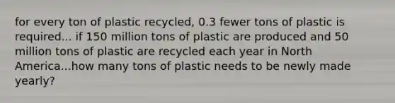 for every ton of plastic recycled, 0.3 fewer tons of plastic is required... if 150 million tons of plastic are produced and 50 million tons of plastic are recycled each year in North America...how many tons of plastic needs to be newly made yearly?