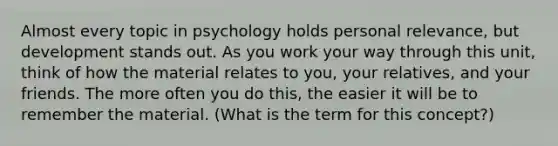 Almost every topic in psychology holds personal relevance, but development stands out. As you work your way through this unit, think of how the material relates to you, your relatives, and your friends. The more often you do this, the easier it will be to remember the material. (What is the term for this concept?)