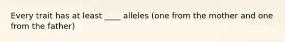 Every trait has at least ____ alleles (one from the mother and one from the father)