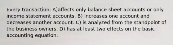 Every transaction: A)affects only balance shee<a href='https://www.questionai.com/knowledge/k7x83BRk9p-t-accounts' class='anchor-knowledge'>t accounts</a> or only <a href='https://www.questionai.com/knowledge/kCPMsnOwdm-income-statement' class='anchor-knowledge'>income statement</a> accounts. B) increases one account and decreases another account. C) is analyzed from the standpoint of the business owners. D) has at least two effects on the basic accounting equation.