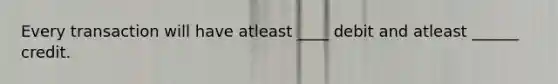 Every transaction will have atleast ____ debit and atleast ______ credit.