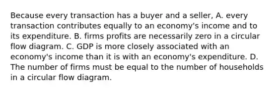 Because every transaction has a buyer and a seller, A. every transaction contributes equally to an economy's income and to its expenditure. B. firms profits are necessarily zero in a circular flow diagram. C. GDP is more closely associated with an economy's income than it is with an economy's expenditure. D. The number of firms must be equal to the number of households in a circular flow diagram.