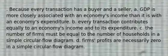 . Because every transaction has a buyer and a seller, a. GDP is more closely associated with an economy's income than it is with an economy's expenditure. b. every transaction contributes equally to an economy's income and to its expenditure. c. the number of firms must be equal to the number of households in a simple circular-flow diagram. d. firms' profits are necessarily zero in a simple circular-flow diagram.