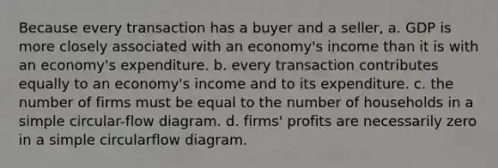 Because every transaction has a buyer and a seller, a. GDP is more closely associated with an economy's income than it is with an economy's expenditure. b. every transaction contributes equally to an economy's income and to its expenditure. c. the number of firms must be equal to the number of households in a simple circular-flow diagram. d. firms' profits are necessarily zero in a simple circularflow diagram.