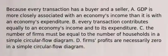 Because every transaction has a buyer and a seller, A. GDP is more closely associated with an economy's income than it is with an economy's expenditure. B. every transaction contributes equally to an economy's income and to its expenditure. C. the number of firms must be equal to the number of households in a simple circular-flow diagram. D. firms' profits are necessarily zero in a simple circular-flow diagram.