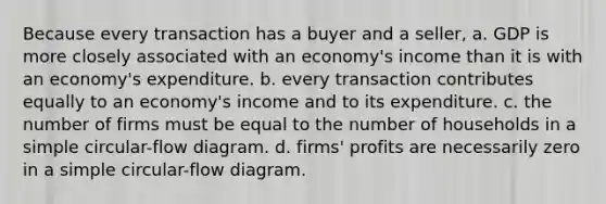 Because every transaction has a buyer and a seller, a. GDP is more closely associated with an economy's income than it is with an economy's expenditure. b. every transaction contributes equally to an economy's income and to its expenditure. c. the number of firms must be equal to the number of households in a simple circular-flow diagram. d. firms' profits are necessarily zero in a simple circular-flow diagram.