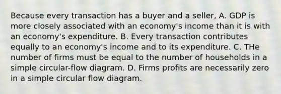 Because every transaction has a buyer and a seller, A. GDP is more closely associated with an economy's income than it is with an economy's expenditure. B. Every transaction contributes equally to an economy's income and to its expenditure. C. THe number of firms must be equal to the number of households in a simple circular-flow diagram. D. Firms profits are necessarily zero in a simple circular flow diagram.