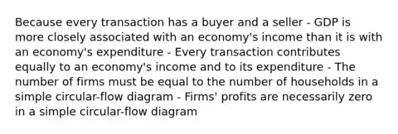 Because every transaction has a buyer and a seller - GDP is more closely associated with an economy's income than it is with an economy's expenditure - Every transaction contributes equally to an economy's income and to its expenditure - The number of firms must be equal to the number of households in a simple circular-flow diagram - Firms' profits are necessarily zero in a simple circular-flow diagram