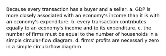 Because every transaction has a buyer and a seller, a. GDP is more closely associated with an economy's income than it is with an economy's expenditure. b. every transaction contributes equally to an economy's income and to its expenditure. c. the number of firms must be equal to the number of households in a simple circular-flow diagram. d. firms' profits are necessarily zero in a simple circularflow diagram