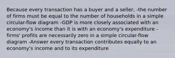 Because every transaction has a buyer and a seller, -the number of firms must be equal to the number of households in a simple circular-flow diagram -GDP is more closely associated with an economy's income than it is with an economy's expenditure -firms' profits are necessarily zero in a simple circular-flow diagram -Answer every transaction contributes equally to an economy's income and to its expenditure