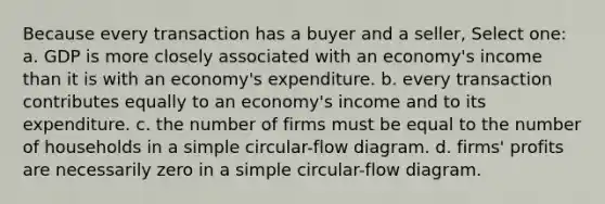 Because every transaction has a buyer and a seller, Select one: a. GDP is more closely associated with an economy's income than it is with an economy's expenditure. b. every transaction contributes equally to an economy's income and to its expenditure. c. the number of firms must be equal to the number of households in a simple circular-flow diagram. d. firms' profits are necessarily zero in a simple circular-flow diagram.