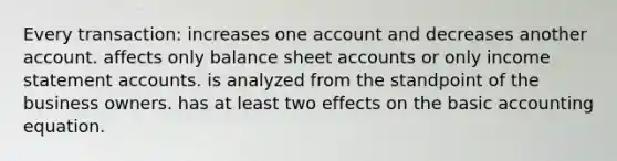 Every transaction: increases one account and decreases another account. affects only balance shee<a href='https://www.questionai.com/knowledge/k7x83BRk9p-t-accounts' class='anchor-knowledge'>t accounts</a> or only <a href='https://www.questionai.com/knowledge/kCPMsnOwdm-income-statement' class='anchor-knowledge'>income statement</a> accounts. is analyzed from the standpoint of the business owners. has at least two effects on the basic accounting equation.