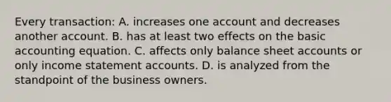 Every transaction: A. increases one account and decreases another account. B. has at least two effects on the basic accounting equation. C. affects only balance sheet accounts or only income statement accounts. D. is analyzed from the standpoint of the business owners.