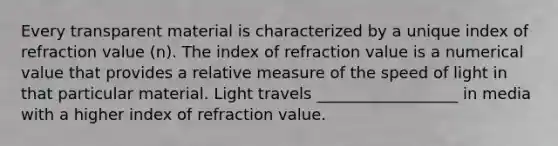 Every transparent material is characterized by a unique index of refraction value (n). The index of refraction value is a numerical value that provides a relative measure of the speed of light in that particular material. Light travels __________________ in media with a higher index of refraction value.