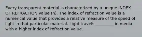 Every transparent material is characterized by a unique INDEX OF REFRACTION value (n). The index of refraction value is a numerical value that provides a relative measure of the speed of light in that particular material. Light travels _________ in media with a higher index of refraction value.