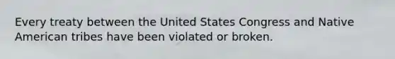 Every treaty between the United States Congress and Native American tribes have been violated or broken.