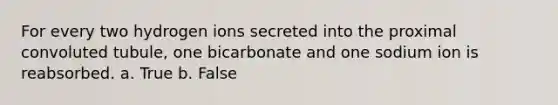 For every two hydrogen ions secreted into the proximal convoluted tubule, one bicarbonate and one sodium ion is reabsorbed. a. True b. False